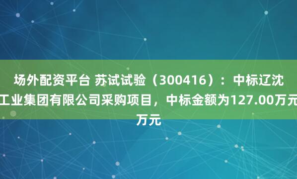 场外配资平台 苏试试验(300416):中标辽沈工业集团有限公司采购项目,中标金额为127.00万元