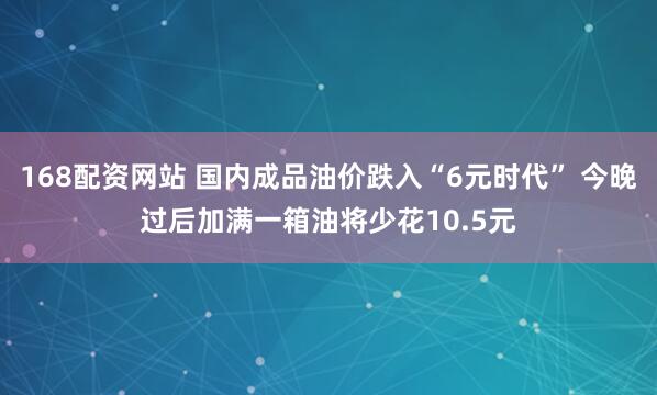 168配资网站 国内成品油价跌入“6元时代” 今晚过后加满一箱油将少花10.5元