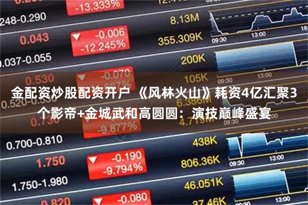金配资炒股配资开户 《风林火山》耗资4亿汇聚3个影帝+金城武和高圆圆：演技巅峰盛宴