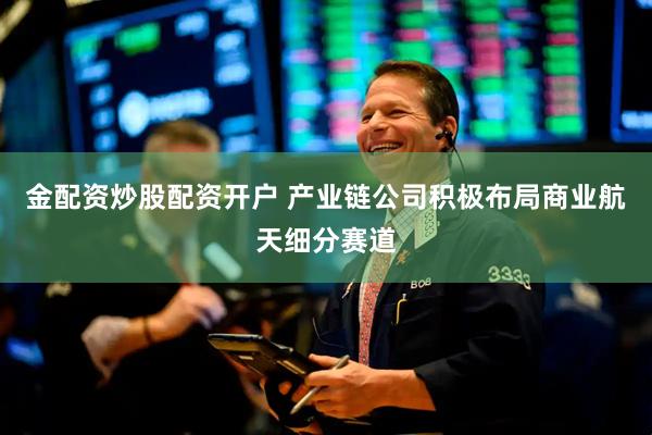 金配资炒股配资开户 产业链公司积极布局商业航天细分赛道